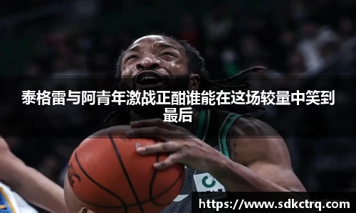 彩神vll泰格雷与阿青年激战正酣谁能在这场较量中笑到最后